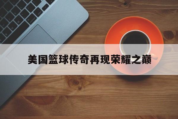 澳客体育全站-美国篮球传奇再现荣耀之巅(美国篮球传奇再现荣耀之巅是真的吗)